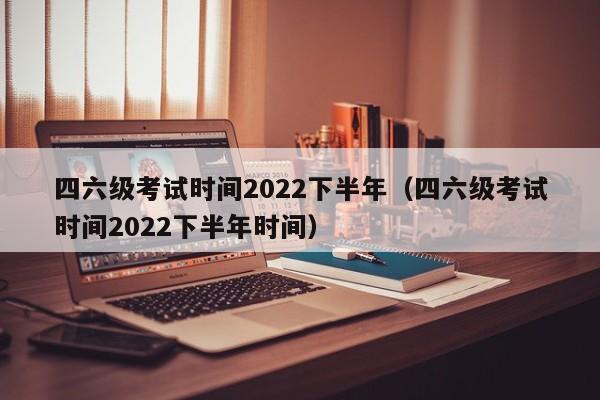 四六级考试时间2022下半年（四六级考试时间2022下半年时间）