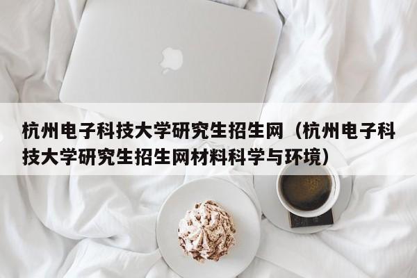 杭州电子科技大学研究生招生网（杭州电子科技大学研究生招生网材料科学与环境）