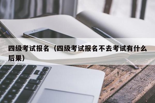 四级考试报名（四级考试报名不去考试有什么后果）