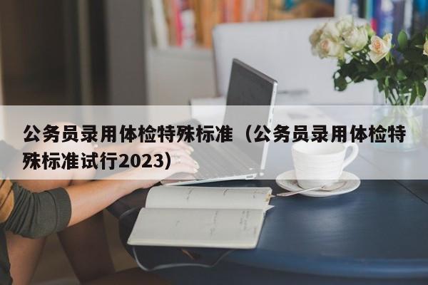 公务员录用体检特殊标准（公务员录用体检特殊标准试行2023）