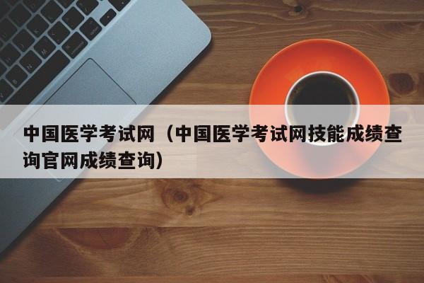 中国医学考试网（中国医学考试网技能成绩查询官网成绩查询）