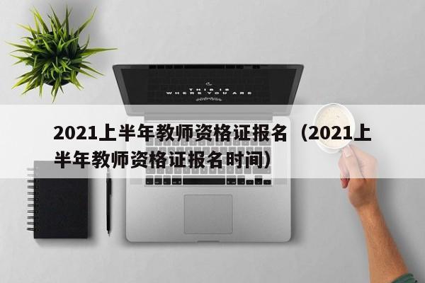 2021上半年教师资格证报名（2021上半年教师资格证报名时间）