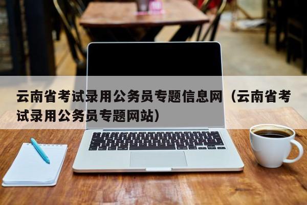 云南省考试录用公务员专题信息网（云南省考试录用公务员专题网站）