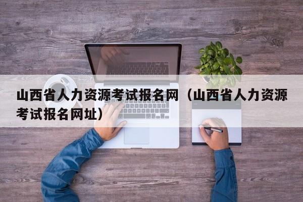 山西省人力资源考试报名网（山西省人力资源考试报名网址）