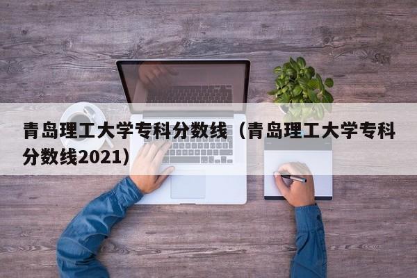 青岛理工大学专科分数线（青岛理工大学专科分数线2021）