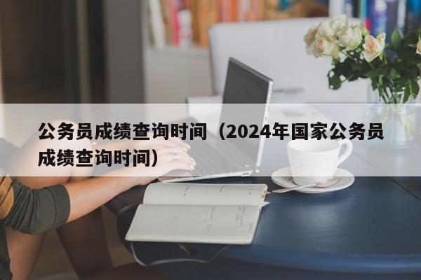 公务员成绩查询时间（2024年国家公务员成绩查询时间）