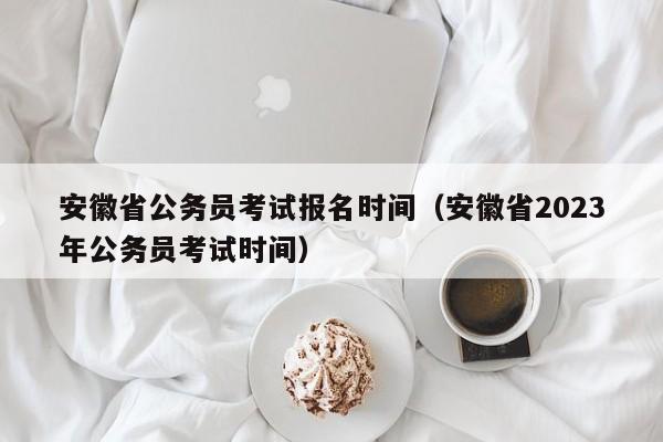 安徽省公务员考试报名时间（安徽省2023年公务员考试时间）