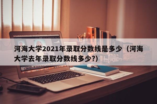 河海大学2021年录取分数线是多少（河海大学去年录取分数线多少?）