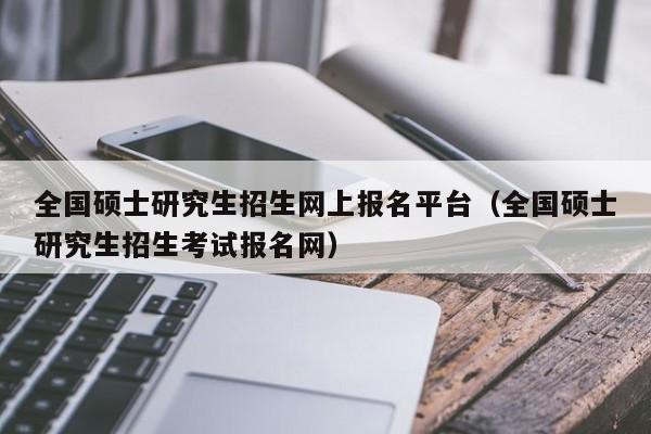 全国硕士研究生招生网上报名平台（全国硕士研究生招生考试报名网）