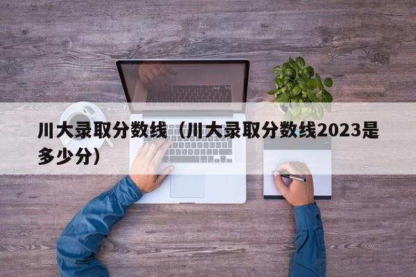 川大录取分数线（川大录取分数线2023是多少分）