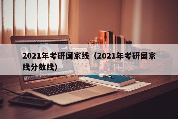 2021年考研国家线（2021年考研国家线分数线）