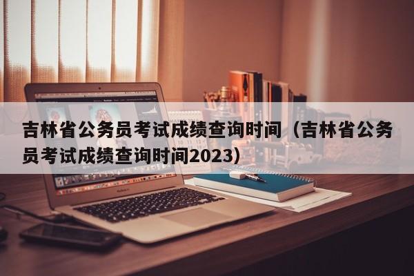 吉林省公务员考试成绩查询时间（吉林省公务员考试成绩查询时间2023）