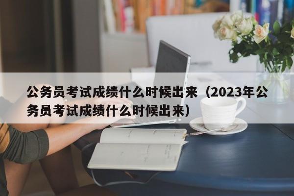 公务员考试成绩什么时候出来（2023年公务员考试成绩什么时候出来）