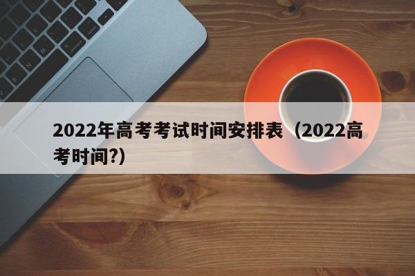 2022年高考考试时间安排表（2022高考时间?）