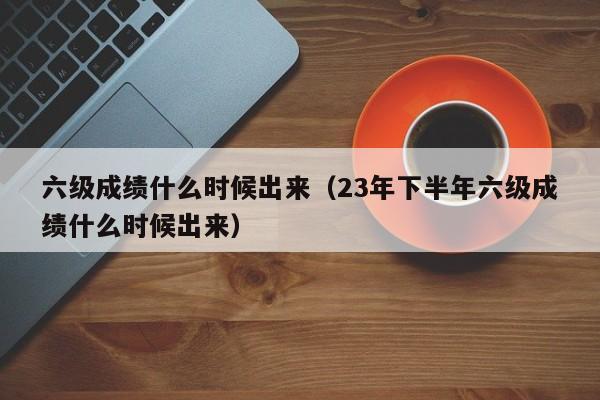 六级成绩什么时候出来（23年下半年六级成绩什么时候出来）