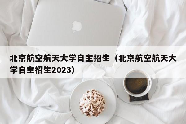 北京航空航天大学自主招生（北京航空航天大学自主招生2023）