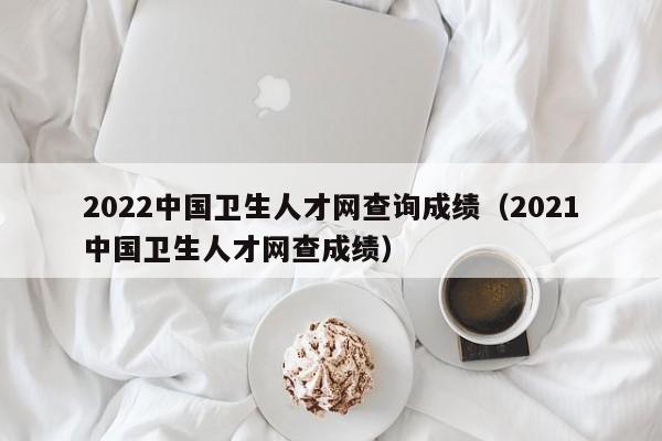 2022中国卫生人才网查询成绩（2021中国卫生人才网查成绩）