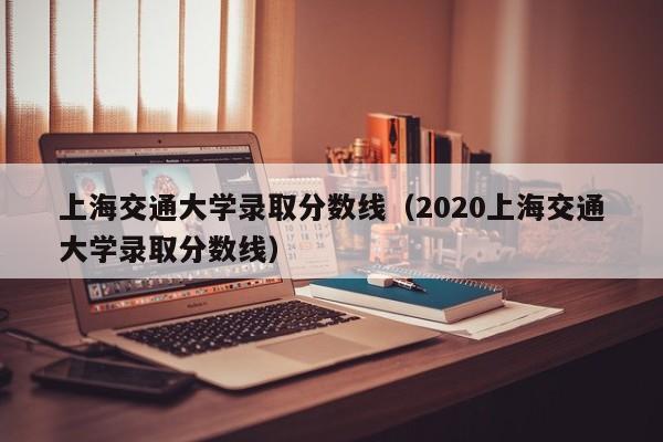 上海交通大学录取分数线（2020上海交通大学录取分数线）