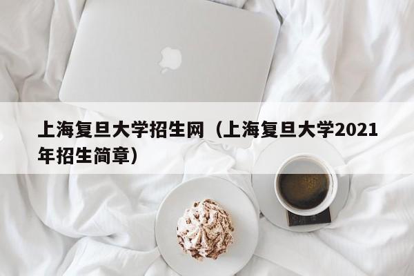 上海复旦大学招生网（上海复旦大学2021年招生简章）