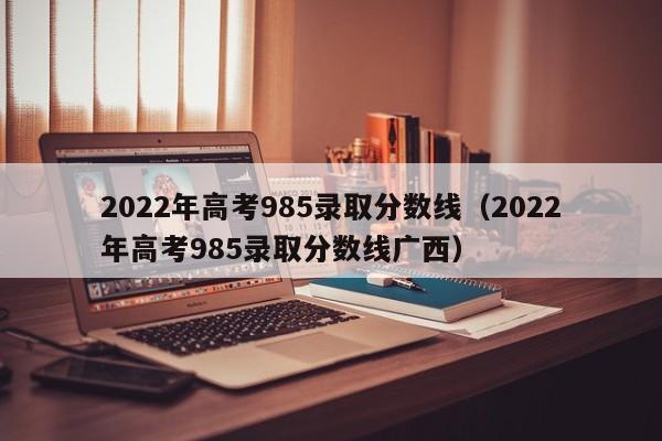 2022年高考985录取分数线（2022年高考985录取分数线广西）