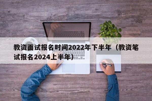 教资面试报名时间2022年下半年（教资笔试报名2024上半年）