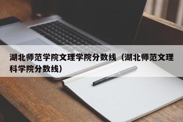 湖北师范学院文理学院分数线（湖北师范文理科学院分数线）