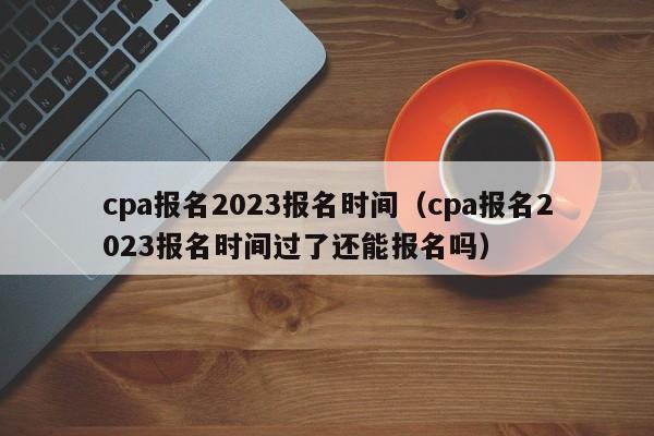 cpa报名2023报名时间（cpa报名2023报名时间过了还能报名吗）