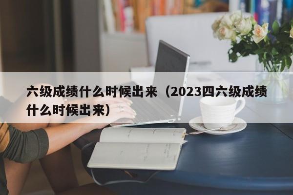 六级成绩什么时候出来（2023四六级成绩什么时候出来）