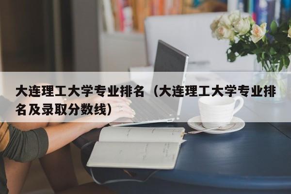 大连理工大学专业排名（大连理工大学专业排名及录取分数线）