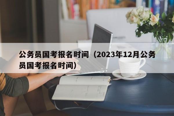 公务员国考报名时间（2023年12月公务员国考报名时间）