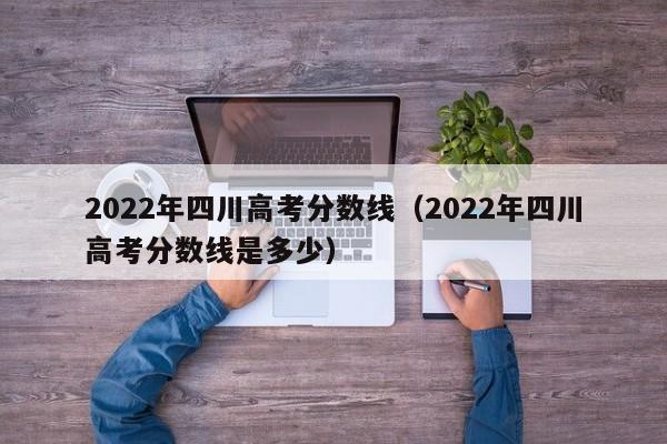 2022年四川高考分数线（2022年四川高考分数线是多少）