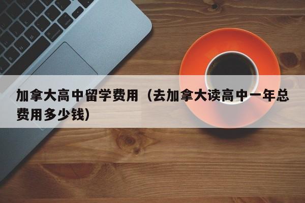 加拿大高中留学费用（去加拿大读高中一年总费用多少钱）