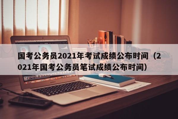 国考公务员2021年考试成绩公布时间（2021年国考公务员笔试成绩公布时间）