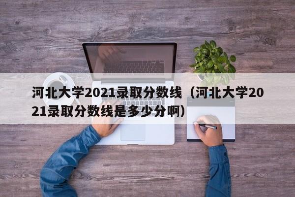 河北大学2021录取分数线（河北大学2021录取分数线是多少分啊）