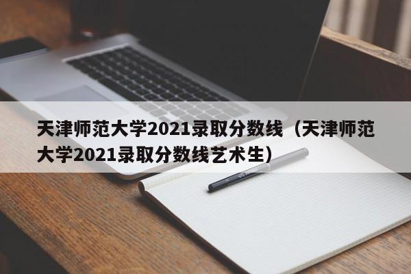 天津师范大学2021录取分数线（天津师范大学2021录取分数线艺术生）