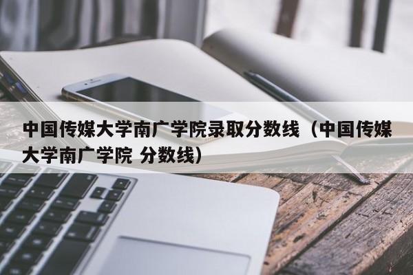 中国传媒大学南广学院录取分数线（中国传媒大学南广学院 分数线）