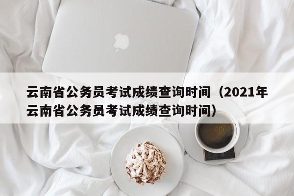 云南省公务员考试成绩查询时间（2021年云南省公务员考试成绩查询时间）