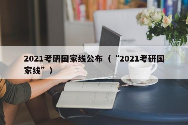 2021考研国家线公布（“2021考研国家线”）