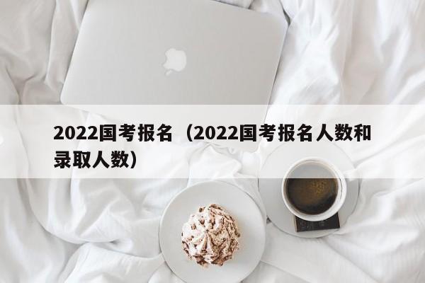 2022国考报名（2022国考报名人数和录取人数）