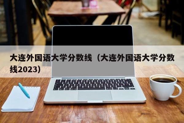 大连外国语大学分数线（大连外国语大学分数线2023）