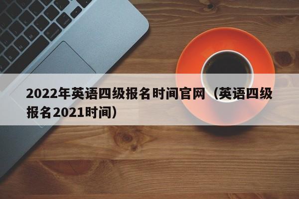 2022年英语四级报名时间官网（英语四级报名2021时间）