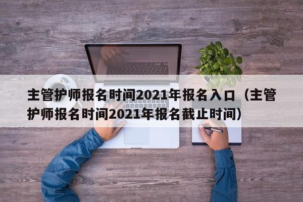 主管护师报名时间2021年报名入口（主管护师报名时间2021年报名截止时间）