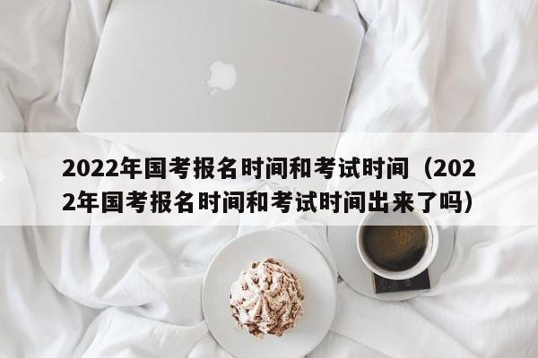 2022年国考报名时间和考试时间（2022年国考报名时间和考试时间出来了吗）