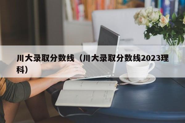 川大录取分数线（川大录取分数线2023理科）