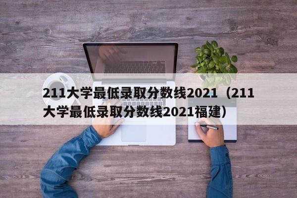 211大学最低录取分数线2021（211大学最低录取分数线2021福建）