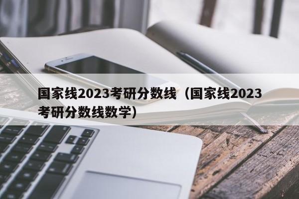 国家线2023考研分数线（国家线2023考研分数线数学）