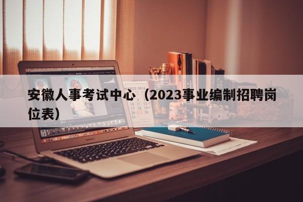 安徽人事考试中心（2023事业编制招聘岗位表）