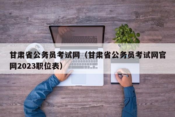 甘肃省公务员考试网（甘肃省公务员考试网官网2023职位表）