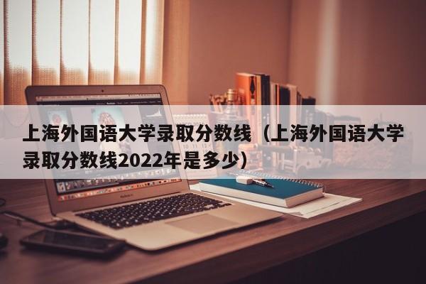 上海外国语大学录取分数线（上海外国语大学录取分数线2022年是多少）