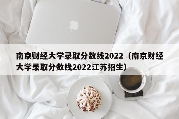 南京财经大学录取分数线2022（南京财经大学录取分数线2022江苏招生）